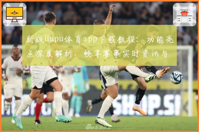 新版Hupu体育app下载教程：功能亮点深度解析，畅享赛事实时资讯与互动体验
