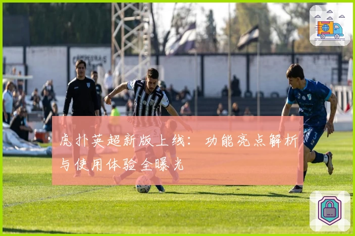 虎扑英超新版上线：功能亮点解析与使用体验全曝光