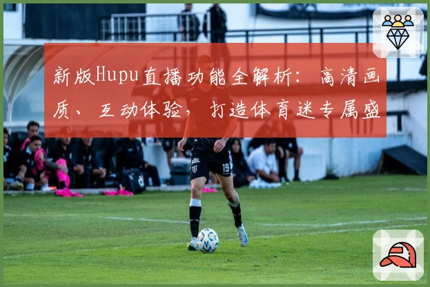 新版Hupu直播功能全解析：高清画质、互动体验，打造体育迷专属盛宴