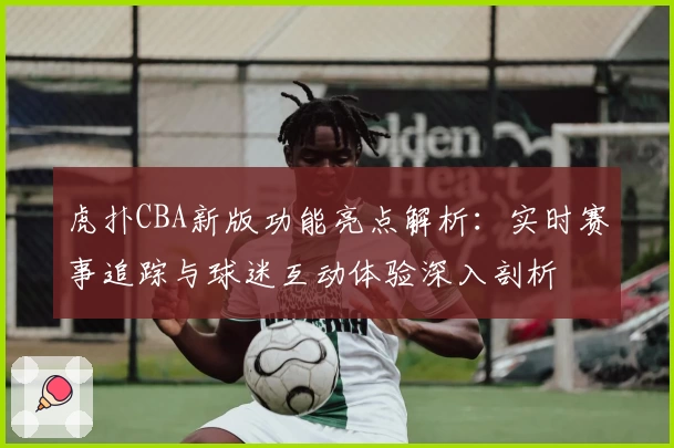 虎扑CBA新版功能亮点解析：实时赛事追踪与球迷互动体验深入剖析