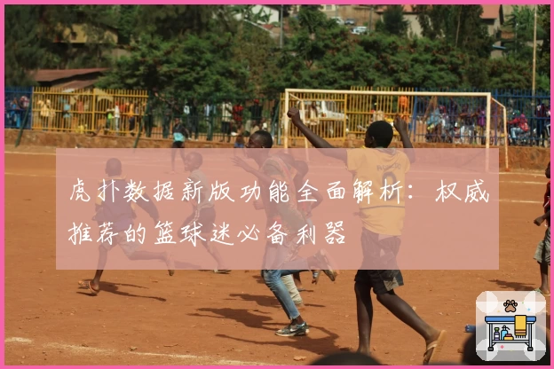 虎扑数据新版功能全面解析：权威推荐的篮球迷必备利器