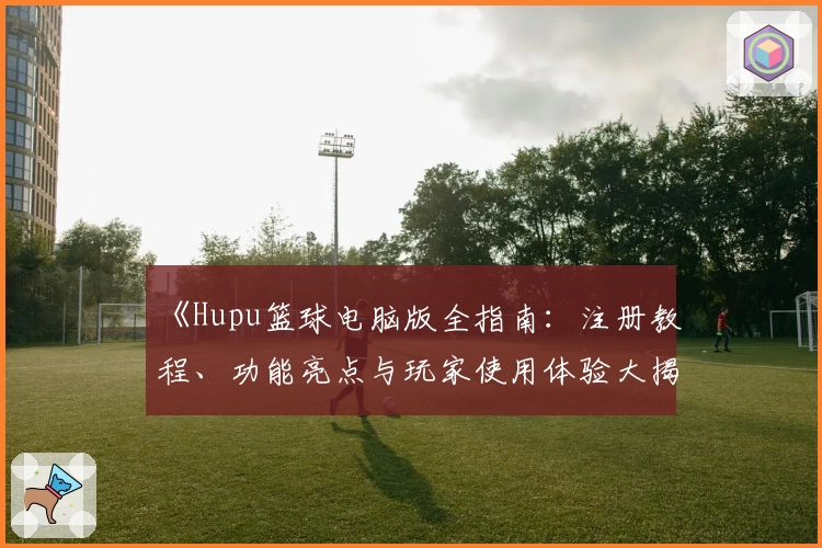 《Hupu篮球电脑版全指南：注册教程、功能亮点与玩家使用体验大揭秘》
