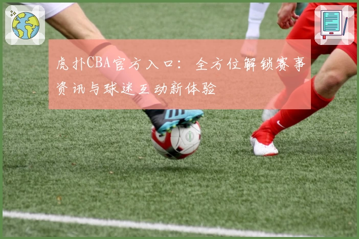 虎扑CBA官方入口：全方位解锁赛事资讯与球迷互动新体验