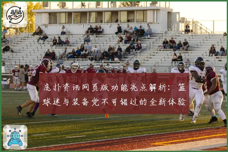 虎扑资讯网页版功能亮点解析：篮球迷与装备党不可错过的全新体验