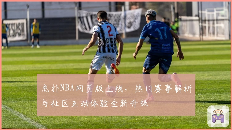 虎扑NBA网页版上线，热门赛事解析与社区互动体验全新升级
