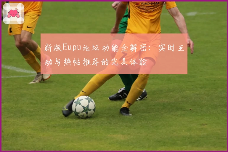 新版Hupu论坛功能全解密：实时互动与热帖推荐的完美体验