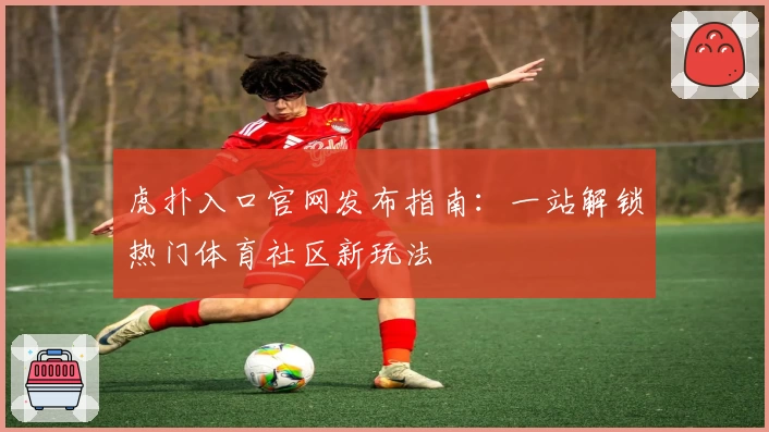 虎扑入口官网发布指南：一站解锁热门体育社区新玩法