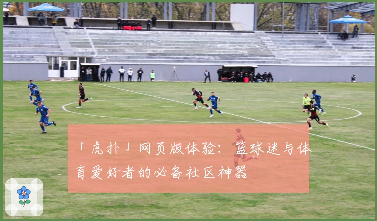 「虎扑」网页版体验:篮球迷与体育爱好者的必备社区神器