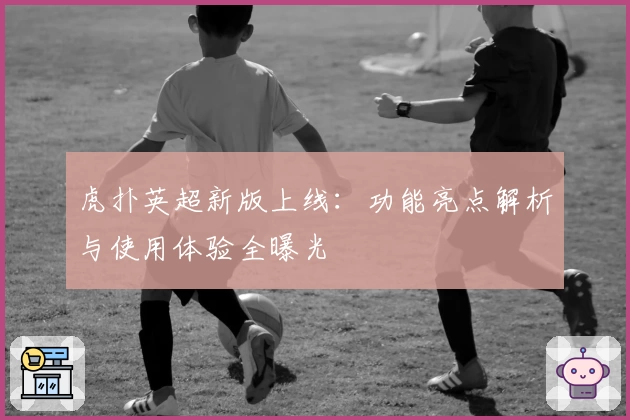 虎扑英超新版上线：功能亮点解析与使用体验全曝光