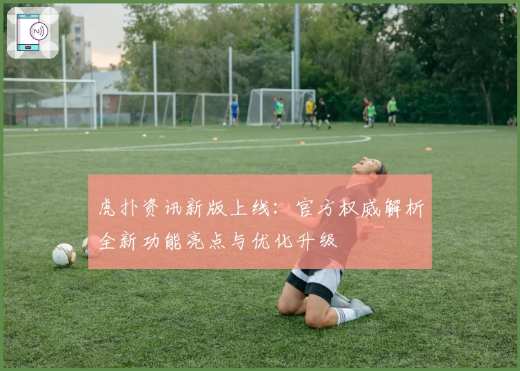 虎扑资讯新版上线：官方权威解析全新功能亮点与优化升级