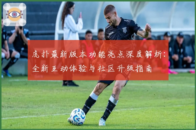 虎扑最新版本功能亮点深度解析：全新互动体验与社区升级指南