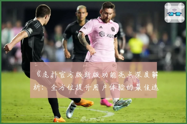 《虎扑官方版新版功能亮点深度解析：全方位提升用户体验的最佳选择》