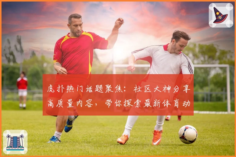 虎扑热门话题聚焦：社区大神分享高质量内容，带你探索最新体育动态