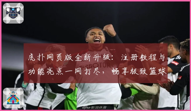 虎扑网页版全新升级：注册教程与功能亮点一网打尽，畅享极致篮球社区体验