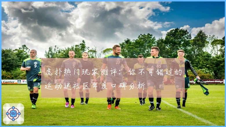 虎扑热门玩家测评：你不可错过的运动迷社区年度口碑分析