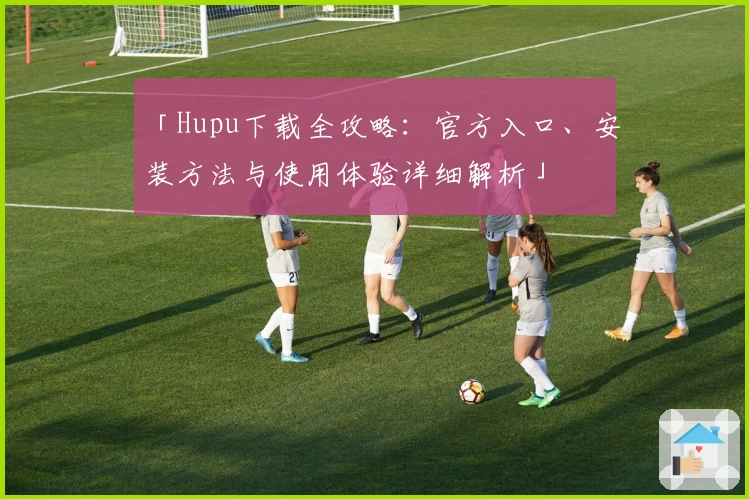 「Hupu下载全攻略：官方入口、安装方法与使用体验详细解析」