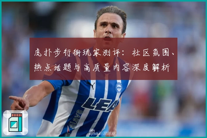 虎扑步行街玩家测评：社区氛围、热点话题与高质量内容深度解析