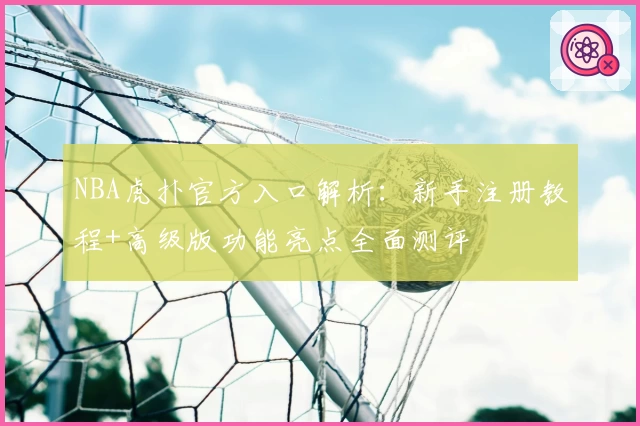 NBA虎扑官方入口解析：新手注册教程+高级版功能亮点全面测评