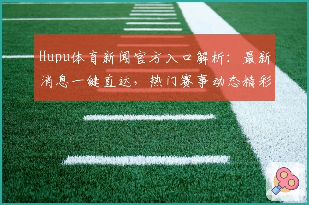 Hupu体育新闻官方入口解析：最新消息一键直达，热门赛事动态精彩不断