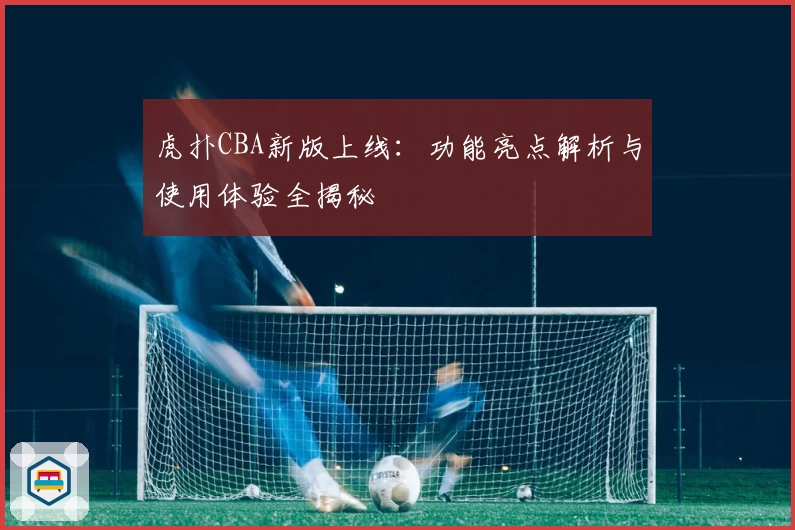 虎扑CBA新版上线：功能亮点解析与使用体验全揭秘