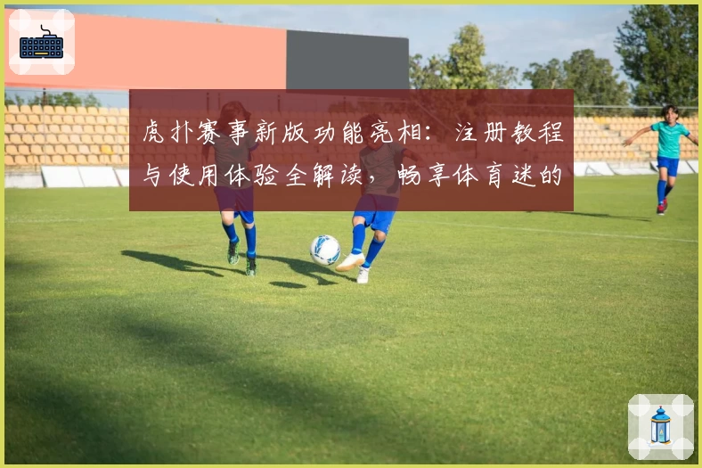 虎扑赛事新版功能亮相：注册教程与使用体验全解读，畅享体育迷的专属互动盛宴