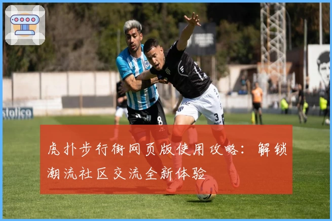 虎扑步行街网页版使用攻略：解锁潮流社区交流全新体验