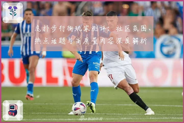 虎扑步行街玩家测评：社区氛围、热点话题与高质量内容深度解析