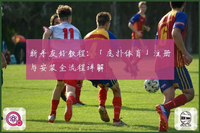 新手友好教程：「虎扑体育」注册与安装全流程详解